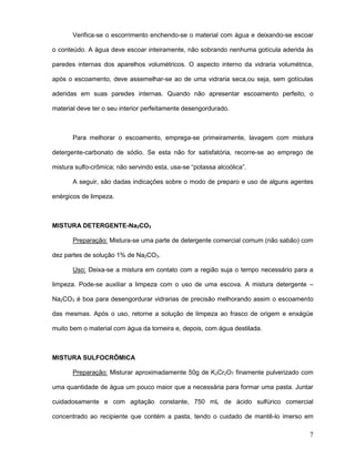 7
Verifica-se o escorrimento enchendo-se o material com água e deixando-se escoar
o conteúdo. A água deve escoar inteiramente, não sobrando nenhuma gotícula aderida às
paredes internas dos aparelhos volumétricos. O aspecto interno da vidraria volumétrica,
após o escoamento, deve assemelhar-se ao de uma vidraria seca,ou seja, sem gotículas
aderidas em suas paredes internas. Quando não apresentar escoamento perfeito, o
material deve ter o seu interior perfeitamente desengordurado.
Para melhorar o escoamento, emprega-se primeiramente, lavagem com mistura
detergente-carbonato de sódio. Se esta não for satisfatória, recorre-se ao emprego de
mistura sulfo-crômica; não servindo esta, usa-se “potassa alcoólica”.
A seguir, são dadas indicações sobre o modo de preparo e uso de alguns agentes
enérgicos de limpeza.
MISTURA DETERGENTE-Na2CO3
Preparação: Mistura-se uma parte de detergente comercial comum (não sabão) com
dez partes de solução 1% de Na2CO3.
Uso: Deixa-se a mistura em contato com a região suja o tempo necessário para a
limpeza. Pode-se auxiliar a limpeza com o uso de uma escova. A mistura detergente –
Na2CO3 é boa para desengordurar vidrarias de precisão melhorando assim o escoamento
das mesmas. Após o uso, retorne a solução de limpeza ao frasco de origem e enxágüe
muito bem o material com água da torneira e, depois, com água destilada.
MISTURA SULFOCRÔMICA
Preparação: Misturar aproximadamente 50g de K2Cr2O7 finamente pulverizado com
uma quantidade de água um pouco maior que a necessária para formar uma pasta. Juntar
cuidadosamente e com agitação constante, 750 mL de ácido sulfúrico comercial
concentrado ao recipiente que contém a pasta, tendo o cuidado de mantê-lo imerso em
 