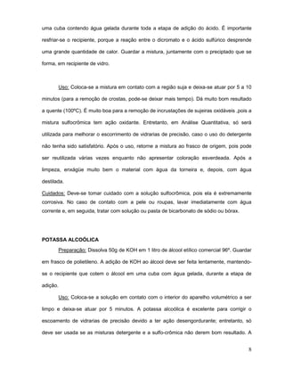 8
uma cuba contendo água gelada durante toda a etapa de adição do ácido. É importante
resfriar-se o recipiente, porque a reação entre o dicromato e o ácido sulfúrico desprende
uma grande quantidade de calor. Guardar a mistura, juntamente com o preciptado que se
forma, em recipiente de vidro.
Uso: Coloca-se a mistura em contato com a região suja e deixa-se atuar por 5 a 10
minutos (para a remoção de crostas, pode-se deixar mais tempo). Dá muito bom resultado
a quente (100ºC). É muito boa para a remoção de incrustações de sujeiras oxidáveis ,pois a
mistura sulfocrômica tem ação oxidante. Entretanto, em Análise Quantitativa, só será
utilizada para melhorar o escorrimento de vidrarias de precisão, caso o uso do detergente
não tenha sido satisfatório. Após o uso, retorne a mistura ao frasco de origem, pois pode
ser reutilizada várias vezes enquanto não apresentar coloração esverdeada. Após a
limpeza, enxágüe muito bem o material com água da torneira e, depois, com água
destilada.
Cuidados: Deve-se tomar cuidado com a solução sulfocrômica, pois ela é extremamente
corrosiva. No caso de contato com a pele ou roupas, lavar imediatamente com água
corrente e, em seguida, tratar com solução ou pasta de bicarbonato de sódio ou bórax.
POTASSA ALCOÓLICA
Preparação: Dissolva 50g de KOH em 1 litro de álcool etílico comercial 96º. Guardar
em frasco de polietileno. A adição de KOH ao álcool deve ser feita lentamente, mantendo-
se o recipiente que cotem o álcool em uma cuba com água gelada, durante a etapa de
adição.
Uso: Coloca-se a solução em contato com o interior do aparelho volumétrico a ser
limpo e deixa-se atuar por 5 minutos. A potassa alcoólica é excelente para corrigir o
escoamento de vidrarias de precisão devido a ter ação desengordurante; entretanto, só
deve ser usada se as misturas detergente e a sulfo-crômica não derem bom resultado. A
 