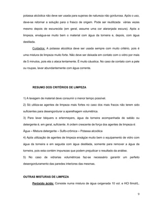 9
potassa alcóolica não deve ser usada para sujeiras de natureza não gordurosa. Após o uso,
deve-se retornar a solução para o frasco de origem. Pode ser reutilizada várias vezes
mesmo depois de escurecida (em geral, assume uma cor alaranjada escura). Após a
limpeza, enxágua-se muito bem o material com água da torneira e, depois, com água
destilada.
Cuidados: A potassa alcoólica deve ser usada sempre com muito critério, pois é
uma mistura de limpeza muito forte. Não deve ser deixada em contato com o vidro por mais
de 5 minutos, pois ela o ataca lentamente. É muito cáustica. No caso de contato com a pele
ou roupas, lavar abundantemente com água corrente.
RESUMO DOS CRITÉRIOS DE LIMPEZA
1) A lavagem de material deve consumir o menor tempo possível.
2) Só utiliza-se agentes de limpeza mais fortes no caso dos mais fracos não terem sido
suficientes para desengordurar a aparelhagem volumétrica.
3) Para lavar béquers e erlenmeyers, água da torneira acompanhada de sabão ou
detergente é, em geral, suficiente. A ordem crescente de força dos agentes de limpeza é:
Água – Mistura detergente – Sulfo-crômica – Potassa alcoólica
4) Após utilização de agentes de limpeza enxágüe muito bem o equipamento de vidro com
água da torneira e em seguida com água destilada, somente para remover a água da
torneira, pois esta contém impurezas que podem prejudicar o resultado da análise.
5) No caso de vidrarias volumétricas faz-se necessário garantir um perfeito
desengorduramento das paredes interiores das mesmas.
OUTRAS MISTURAS DE LIMPEZA
Peróxido ácido: Consiste numa mistura de água oxigenada 10 vol. e HCl 6mol/L.
 