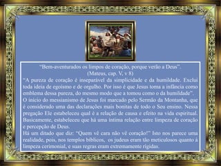 “Bem-aventurados os limpos de coração, porque verão a Deus”.
(Mateus, cap. V, v 8)
“A pureza de coração é inseparável da simplicidade e da humildade. Exclui
toda ideia de egoísmo e de orgulho. Por isso é que Jesus toma a infância como
emblema dessa pureza, do mesmo modo que a tomou como o da humildade”.
O início do messianismo de Jesus foi marcado pelo Sermão da Montanha, que
é considerado uma das declarações mais bonitas de todo o Seu ensino. Nessa
pregação Ele estabeleceu qual é a relação de causa e efeito na vida espiritual.
Basicamente, estabeleceu que há uma íntima relação entre limpeza de coração
e percepção de Deus.
Há um ditado que diz: “Quem vê cara não vê coração!” Isto nos parece uma
realidade, pois, nos templos bíblicos, os judeus eram tão meticulosos quanto à
limpeza cerimonial, e suas regras eram extremamente rígidas.
 