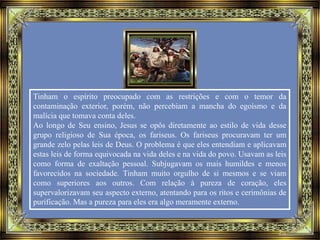 Tinham o espírito preocupado com as restrições e com o temor da
contaminação exterior, porém, não percebiam a mancha do egoísmo e da
malícia que tomava conta deles.
Ao longo de Seu ensino, Jesus se opôs diretamente ao estilo de vida desse
grupo religioso de Sua época, os fariseus. Os fariseus procuravam ter um
grande zelo pelas leis de Deus. O problema é que eles entendiam e aplicavam
estas leis de forma equivocada na vida deles e na vida do povo. Usavam as leis
como forma de exaltação pessoal. Subjugavam os mais humildes e menos
favorecidos na sociedade. Tinham muito orgulho de si mesmos e se viam
como superiores aos outros. Com relação à pureza de coração, eles
supervalorizavam seu aspecto externo, atentando para os ritos e cerimônias de
purificação. Mas a pureza para eles era algo meramente externo.
 