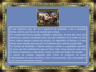O que importava para eles era a aparência de santidade, e não a santidade
íntima, interior, que flui de um coração puro, limpo.
No coração deles havia orgulho, maldade e hipocrisia. Na Sua fala, Jesus não
mencionou a pureza cerimonial como uma das condições de se entrar em Seu
reino, indicou apenas a pureza de coração. Ao repreender os fariseus, o Cristo
chama nossa atenção para que não enveredemos pelo caminho errado deles.
No Sermão da Montanha, o Mestre anuncia o caráter e a qualidade espiritual
do reino que Ele estabeleceria aqui na Terra. Nele, Jesus enunciou uma série
de Bem-aventuranças, e uma delas, a sexta, se refere aos limpos de coração.
A pureza de coração requerida pelo Cristo se evidencia no nosso
relacionamento de amor com Deus e com o nosso próximo. Ela é incompatível
com a pureza meramente externa.
 