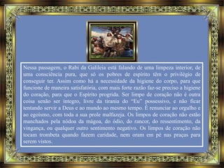 Nessa passagem, o Rabi da Galileia está falando de uma limpeza interior, de
uma consciência pura, que só os pobres de espírito têm o privilégio de
conseguir ter. Assim como há a necessidade da higiene do corpo, para que
funcione de maneira satisfatória, com mais forte razão faz-se preciso a higiene
do coração, para que o Espírito progrida. Ser limpo de coração não é outra
coisa senão ser íntegro, livre da tirania do “Eu” possessivo, e não ficar
tentando servir a Deus e ao mundo ao mesmo tempo. É renunciar ao orgulho e
ao egoísmo, com toda a sua prole malfazeja. Os limpos de coração não estão
manchados pela nódoa da mágoa, do ódio, do rancor, do ressentimento, da
vingança, ou qualquer outro sentimento negativo. Os limpos de coração não
tocam trombeta quando fazem caridade, nem oram em pé nas praças para
serem vistos.
 