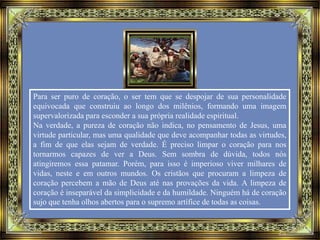 Para ser puro de coração, o ser tem que se despojar de sua personalidade
equivocada que construiu ao longo dos milênios, formando uma imagem
supervalorizada para esconder a sua própria realidade espiritual.
Na verdade, a pureza de coração não indica, no pensamento de Jesus, uma
virtude particular, mas uma qualidade que deve acompanhar todas as virtudes,
a fim de que elas sejam de verdade. É preciso limpar o coração para nos
tornarmos capazes de ver a Deus. Sem sombra de dúvida, todos nós
atingiremos essa patamar. Porém, para isso é imperioso viver milhares de
vidas, neste e em outros mundos. Os cristãos que procuram a limpeza de
coração percebem a mão de Deus até nas provações da vida. A limpeza de
coração é inseparável da simplicidade e da humildade. Ninguém há de coração
sujo que tenha olhos abertos para o supremo artífice de todas as coisas.
 