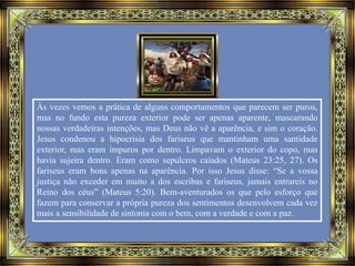 Às vezes vemos a prática de alguns comportamentos que parecem ser puros,
mas no fundo esta pureza exterior pode ser apenas aparente, mascarando
nossas verdadeiras intenções, mas Deus não vê a aparência, e sim o coração.
Jesus condenou a hipocrisia dos fariseus que mantinham uma santidade
exterior, mas eram impuros por dentro. Limpavam o exterior do copo, mas
havia sujeira dentro. Eram como sepulcros caiados (Mateus 23:25, 27). Os
fariseus eram bons apenas na aparência. Por isso Jesus disse: “Se a vossa
justiça não exceder em muito a dos escribas e fariseus, jamais entrareis no
Reino dos céus” (Mateus 5:20). Bem-aventurados os que pelo esforço que
fazem para conservar a própria pureza dos sentimentos desenvolvem cada vez
mais a sensibilidade de sintonia com o bem, com a verdade e com a paz.
 
