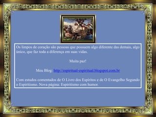 Os limpos de coração são pessoas que possuem algo diferente das demais, algo
único, que faz toda a diferença em suas vidas.
Muita paz!
Meu Blog: http://espiritual-espiritual.blogspot.com.br
Com estudos comentados de O Livro dos Espíritos e de O Evangelho Segundo
o Espiritismo. Nova página: Espiritismo com humor.
 