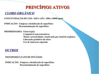 PRINCÍPIOS ATIVOS
CLORO ORGÂNICO
CONCENTRAÇÃO DE USO: 0,05 a 1,8% (500 a 18000 ppm)

INDICAÇÃO: Limpeza e desinfecção de superfícies
           Descontaminação de superfícies

PROPRIEDADES: Estável (pó)
              Compatível com tensoativos
              Menor corrosividade e inativação por matéria orgânica
              Liberação gradativa do cloro
              Uso de máscaras especiais


OUTROS
MONOPERSULFATO DE POTÁSSIO

INDICAÇÃO: Limpeza e desinfecção de superfícies
           Descontaminação de superfícies
 