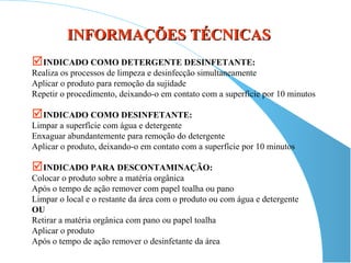 INFORMAÇÕES TÉCNICAS
INDICADO COMO DETERGENTE DESINFETANTE:
Realiza os processos de limpeza e desinfecção simultaneamente
Aplicar o produto para remoção da sujidade
Repetir o procedimento, deixando-o em contato com a superfície por 10 minutos

INDICADO COMO DESINFETANTE:
Limpar a superfície com água e detergente
Enxaguar abundantemente para remoção do detergente
Aplicar o produto, deixando-o em contato com a superfície por 10 minutos

INDICADO PARA DESCONTAMINAÇÃO:
Colocar o produto sobre a matéria orgânica
Após o tempo de ação remover com papel toalha ou pano
Limpar o local e o restante da área com o produto ou com água e detergente
OU
Retirar a matéria orgânica com pano ou papel toalha
Aplicar o produto
Após o tempo de ação remover o desinfetante da área
 