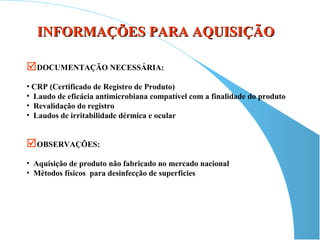 INFORMAÇÕES PARA AQUISIÇÃO

DOCUMENTAÇÃO NECESSÁRIA:
• CRP (Certificado de Registro de Produto)
• Laudo de eficácia antimicrobiana compatível com a finalidade do produto
• Revalidação do registro
• Laudos de irritabilidade dérmica e ocular


OBSERVAÇÕES:
• Aquisição de produto não fabricado no mercado nacional
• Métodos físicos para desinfecção de superfícies
 
