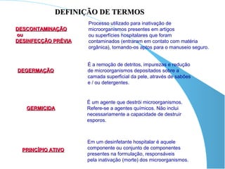 DEFINIÇÃO DE TERMOS
                     Processo utilizado para inativação de
DESCONTAMINAÇÃO      microorganismos presentes em artigos
ou                   ou superfícies hospitalares que foram
DESINFECÇÃO PRÉVIA   contaminados (entraram em contato com matéria
                     orgânica), tornando-os aptos para o manuseio seguro.


                     É a remoção de detritos, impurezas e redução
DEGERMAÇÃO           de microorganismos depositados sobre a
                     camada superficial da pele, através de sabões
                     e / ou detergentes.


                     É um agente que destrói microorganismos.
   GERMICIDA         Refere-se a agentes químicos. Não inclui
                     necessariamente a capacidade de destruir
                     esporos.



                     Em um desinfetante hospitalar é aquele
  PRINCÍPIO ATIVO    componente ou conjunto de componentes
                     presentes na formulação, responsáveis
                     pela inativação (morte) dos microorganismos.
 