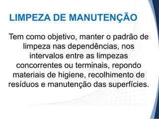 LIMPEZA DE MANUTENÇÃO
Tem como objetivo, manter o padrão de
limpeza nas dependências, nos
intervalos entre as limpezas
concorrentes ou terminais, repondo
materiais de higiene, recolhimento de
resíduos e manutenção das superfícies.

 