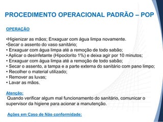 PROCEDIMENTO OPERACIONAL PADRÃO – POP
OPERAÇÃO

•Higienizar as mãos; Enxaguar com água limpa novamente.
•Secar o assento do vaso sanitário;
• Enxaguar com água limpa até a remoção de todo sabão;
• Aplicar o desinfetante (Hipoclorito 1%) e deixa agir por 10 minutos;
• Enxaguar com água limpa até a remoção de todo sabão;
• Secar o assento, a tampa e a parte externa do sanitário com pano limpo;
• Recolher o material utilizado;
• Remover as luvas;
• Lavar as mãos.
Atenção:

Quando verificar algum mal funcionamento do sanitário, comunicar o
supervisor da higiene para acionar a manutenção.
Ações em Caso de Não conformidade:

 