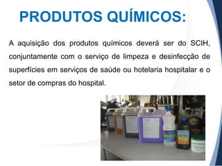 PRODUTOS QUÍMICOS:
A aquisição dos produtos químicos deverá ser do SCIH,

conjuntamente com o serviço de limpeza e desinfecção de
superfícies em serviços de saúde ou hotelaria hospitalar e o
setor de compras do hospital.

 