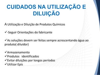 CUIDADOS NA UTILIZAÇÃO E
DILUIÇÃO
A Utilização e Diluição de Produtos Químicos
-Seguir Orientações do fabricante

As soluções devem ser feitas sempre acrescentando água ao
produto( diluidor)
Armazenamento
Produtos identificados
Evitar diluições por longos períodos
Utilizar Epis

 