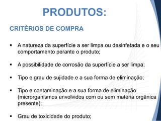 PRODUTOS:
CRITÉRIOS DE COMPRA


A natureza da superfície a ser limpa ou desinfetada e o seu
comportamento perante o produto;



A possibilidade de corrosão da superfície a ser limpa;



Tipo e grau de sujidade e a sua forma de eliminação;



Tipo e contaminação e a sua forma de eliminação
(microrganismos envolvidos com ou sem matéria orgânica
presente);



Grau de toxicidade do produto;

 