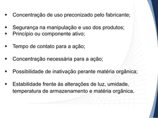 

Concentração de uso preconizado pelo fabricante;




Segurança na manipulação e uso dos produtos;
Princípio ou componente ativo;



Tempo de contato para a ação;



Concentração necessária para a ação;



Possibilidade de inativação perante matéria orgânica;



Estabilidade frente às alterações de luz, umidade,
temperatura de armazenamento e matéria orgânica.

 
