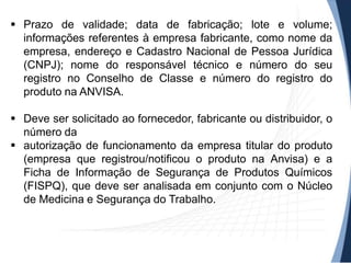  Prazo de validade; data de fabricação; lote e volume;
informações referentes à empresa fabricante, como nome da
empresa, endereço e Cadastro Nacional de Pessoa Jurídica
(CNPJ); nome do responsável técnico e número do seu
registro no Conselho de Classe e número do registro do
produto na ANVISA.
 Deve ser solicitado ao fornecedor, fabricante ou distribuidor, o
número da
 autorização de funcionamento da empresa titular do produto
(empresa que registrou/notificou o produto na Anvisa) e a
Ficha de Informação de Segurança de Produtos Químicos
(FISPQ), que deve ser analisada em conjunto com o Núcleo
de Medicina e Segurança do Trabalho.

 