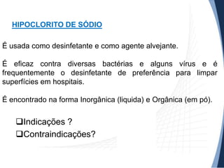 HIPOCLORITO DE SÓDIO
É usada como desinfetante e como agente alvejante.

É eficaz contra diversas bactérias e alguns vírus e é
frequentemente o desinfetante de preferência para limpar
superfícies em hospitais.
É encontrado na forma Inorgânica (liquida) e Orgânica (em pó).

Indicações ?
Contraindicações?

 