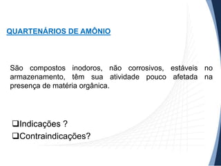QUARTENÁRIOS DE AMÔNIO

São compostos inodoros, não corrosivos, estáveis no
armazenamento, têm sua atividade pouco afetada na
presença de matéria orgânica.

Indicações ?
Contraindicações?

 