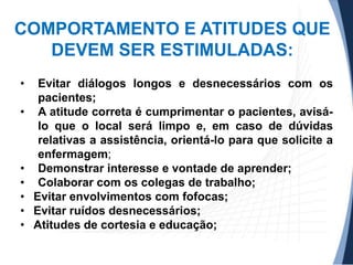COMPORTAMENTO E ATITUDES QUE
DEVEM SER ESTIMULADAS:
•
•

•
•
•
•
•

Evitar diálogos longos e desnecessários com os
pacientes;
A atitude correta é cumprimentar o pacientes, avisálo que o local será limpo e, em caso de dúvidas
relativas a assistência, orientá-lo para que solicite a
enfermagem;
Demonstrar interesse e vontade de aprender;
Colaborar com os colegas de trabalho;
Evitar envolvimentos com fofocas;
Evitar ruídos desnecessários;
Atitudes de cortesia e educação;

 
