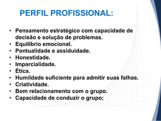 PERFIL PROFISSIONAL:
• Pensamento estratégico com capacidade de
decisão e solução de problemas.
• Equilíbrio emocional.
• Pontualidade e assiduidade.
• Honestidade.
• Imparcialidade.
• Ética.
• Humildade suficiente para admitir suas falhas.
• Criatividade.
• Bom relacionamento com o grupo.
• Capacidade de conduzir o grupo;

 