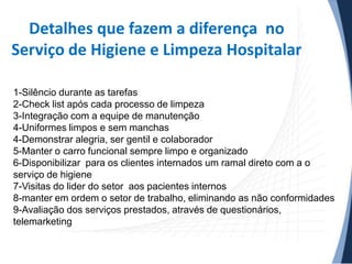 Detalhes que fazem a diferença no
Serviço de Higiene e Limpeza Hospitalar
1-Silêncio durante as tarefas
2-Check list após cada processo de limpeza
3-Integração com a equipe de manutenção
4-Uniformes limpos e sem manchas
4-Demonstrar alegria, ser gentil e colaborador
5-Manter o carro funcional sempre limpo e organizado
6-Disponibilizar para os clientes internados um ramal direto com a o
serviço de higiene
7-Visitas do lider do setor aos pacientes internos
8-manter em ordem o setor de trabalho, eliminando as não conformidades
9-Avaliação dos serviços prestados, através de questionários,
telemarketing

 