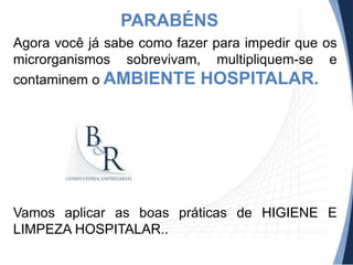 PARABÉNS
Agora você já sabe como fazer para impedir que os
microrganismos sobrevivam, multipliquem-se e
contaminem o AMBIENTE HOSPITALAR.

Vamos aplicar as boas práticas de HIGIENE E
LIMPEZA HOSPITALAR..

 