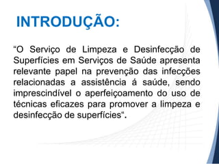 INTRODUÇÃO:
“O Serviço de Limpeza e Desinfecção de
Superfícies em Serviços de Saúde apresenta
relevante papel na prevenção das infecções
relacionadas a assistência á saúde, sendo
imprescindível o aperfeiçoamento do uso de
técnicas eficazes para promover a limpeza e
desinfecção de superfícies“.

 