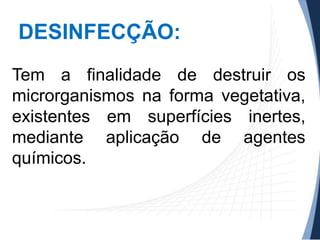 DESINFECÇÃO:
Tem a finalidade de destruir os
microrganismos na forma vegetativa,
existentes em superfícies inertes,
mediante aplicação de agentes
químicos.

 