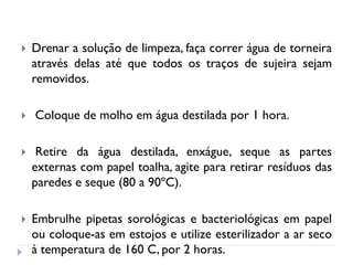 



Drenar a solução de limpeza, faça correr água de torneira
através delas até que todos os traços de sujeira sejam
removidos.
Coloque de molho em água destilada por 1 hora.



Retire da água destilada, enxágue, seque as partes
externas com papel toalha, agite para retirar resíduos das
paredes e seque (80 a 90ºC).



Embrulhe pipetas sorológicas e bacteriológicas em papel
ou coloque-as em estojos e utilize esterilizador a ar seco
à temperatura de 160 C, por 2 horas.

 