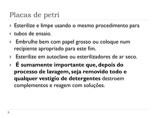Placas de petri







Esterilize e limpe usando o mesmo procedimento para
tubos de ensaio.
Embrulhe bem com papel grosso ou coloque num
recipiente apropriado para este fim.
Esterilize em autoclave ou esterilizadores de ar seco.
É sumamente importante que, depois do
processo de lavagem, seja removido todo e
qualquer vestígio de detergentes destroem
complementos e reagem com soluções.

 
