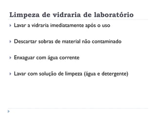 Limpeza de vidraria de laboratório


Lavar a vidraria imediatamente após o uso



Descartar sobras de material não contaminado



Enxaguar com água corrente



Lavar com solução de limpeza (água e detergente)

 