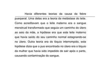 Havia diferentes teorias da causa da febre puerperal. Uma delas era a teoria da metástase do leite. Como acreditavam que o leite materno era o sangue menstrual transformado que seguia um caminho do útero ao seio da mãe, a hipótese era que este leite materno que havia saído do seu caminho normal estagnando-se no útero. Outra teoria era do lóquio interrompido, esta hipótese dizia que o pus encontrado no útero era o lóquio da mulher que havia sido impedido de sair após o parto, causando contaminação do sangue. 