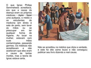 O que Ignac Philipp Semmelweis acreditava, era que a causa da doença eram os próprios médicos. Após fazer uma autópsia, o médio e os estudantes de medicina iam direto à sala de parto, sem lavar as mãos ou se preocupar em ter qualquer forma de higiene. Ao tocar na mulher, estavam com suas mãos contaminadas, passando germes. Os médicos não acreditavam e não aceitavam que eles eram a causa de tantas mortes, mas a teoria de Ignac estava certa. Não se acreditou no médico que dizia a verdade, e este foi dito como louco e não conseguiu publicar seu livro dizendo a real causa. 