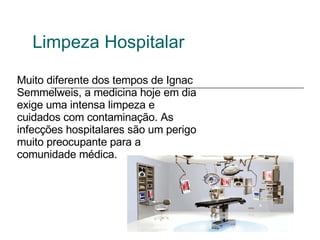 Limpeza Hospitalar Muito diferente dos tempos de Ignac Semmelweis, a medicina hoje em dia exige uma intensa limpeza e cuidados com contaminação. As infecções hospitalares são um perigo muito preocupante para a comunidade médica. 