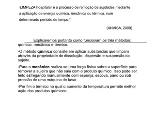 “ LIMPEZA hospitalar é o processo de remoção de sujidades mediante a aplicação de energia química, mecânica ou térmica, num determinado período de tempo.” (ANVISA, 2000) Explicaremos portanto como funcionam os três métodos: químico, mecânico e térmico. -O método  químico  consiste em aplicar substancias que limpam através da propriedade de dissolução, dispersão e suspensão da sujeira. -Para o  mecânico  realiza-se uma força física sobre a superfície para remover a sujeira que não saiu com o produto químico. Isso pode ser feito esfregando manualmente com esponja, escova, pano ou sob pressão de uma máquina de lavar. -Por fim o térmico no qual o aumento da temperatura permite melhor ação dos produtos químicos.  