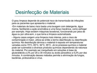 Desinfecção de Materiais O grau limpeza depende do potencial risco de transmissão de infecções para os pacientes que apresenta o material. -Em materiais de baixo risco basta uma lavagem com detergente, água morna, facilitando a ação enzimática e uma força mecânica, como esfregar por exemplo. Hoje existem máquinas lavadoras, funcionando por jatos de água ou por ultra-som, o que torna a limpeza automatizada.  - Alguns casos exigem uma limpeza mais intensa, pois o risco de contaminação é maior, utiliza-se então a termo desinfecção ou desinfecção química. Na desinfecção térmica o material é exposto em temperaturas variadas como 70°C, 85°C, 92°C, 95°C. Já no processo químico o material pode ser submetido a diversos produtos químicos dependendo da natureza do material. Por exemplo ser mergulhado em soluções à base de glutaraldeído a 2% por 20 a 30 minutos ou ácido peracético a 0,2% por dez minutos. A combinação desses métodos permite a eliminação de fungos, bactérias, protozoários e vírus. 