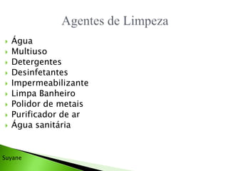  Água
 Multiuso
 Detergentes
 Desinfetantes
 Impermeabilizante
 Limpa Banheiro
 Polidor de metais
 Purificador de ar
 Água sanitária
Suyane
 