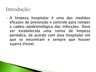  A limpeza hospitalar é uma das medidas
eficazes de prevenção e controle para romper
a cadeia epidemiológica das infecções. Deve
ser estabelecida uma rotina de limpeza
periódica, de acordo com área hospitalar em
que se encontram e sempre que houver
sujeira Visível.
 