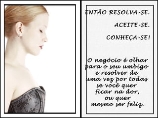 ENTÃO RESOLVA-SE.
ACEITE-SE.
CONHEÇA-SE!

O negócio é olhar
para o seu umbigo
e resolver de
uma vez por todas
se você quer
ficar na dor,
ou quer
mesmo ser feliz.

 