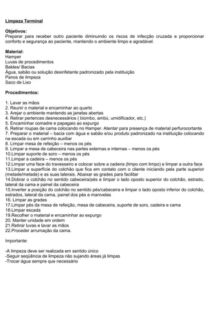 Limpeza Terminal
Objetivos:
Preparar para receber outro paciente diminuindo os riscos de infecção cruzada e proporcionar
conforto e segurança ao paciente, mantendo o ambiente limpo e agradável.
Material:
Hamper
Luvas de procedimentos
Baldes/ Bacias
Água, sabão ou solução desinfetante padronizado pela instituição
Panos de limpeza
Saco de Lixo
Procedimentos:
1. Lavar as mãos
2. Reunir o material e encaminhar ao quarto
3. Arejar o ambiente mantendo as janelas abertas
4. Retirar pertences desnecessários ( biombo, ambú, umidificador, etc.)
5. Encaminhar comadre e papagaio ao expurgo
6. Retirar roupas de cama colocando no Hamper. Atentar para presença de material perfurocortante
7. Preparar o material – bacia com água e sabão e/ou produto padronizado na instituição colocando
na escada ou em carrinho auxiliar
8. Limpar mesa de refeição – menos os pés
9. Limpar a mesa de cabeceira nas partes externas e internas – menos os pés
10.Limpar suporte de soro – menos os pés
11.Limpar a cadeira – menos os pés
12.Limpar uma face do travesseiro e colocar sobre a cadeira (limpo com limpo) e limpar a outra face
13.Limpar a superfície do colchão que fica em contato com o cliente iniciando pela parte superior
(metade/metade) e as suas laterais. Abaixar as grades para facilitar
14.Dobrar o colchão no sentido cabeceira/pés e limpar o lado oposto superior do colchão, estrado,
lateral da cama e painel da cabeceira
15.Inverter a posição do colchão no sentido pés/cabeceira e limpar o lado oposto inferior do colchão,
estrados, lateral da cama, painel dos pés e manivelas
16. Limpar as grades
17.Limpar pés da mesa de refeição, mesa de cabeceira, suporte de soro, cadeira e cama
18.Limpar escada
19.Recolher o material e encaminhar ao expurgo
20. Manter unidade em ordem
21.Retirar luvas e lavar as mãos
22.Proceder arrumação da cama.
Importante:
-A limpeza deve ser realizada em sentido único
-Seguir seqüência de limpeza não sujando áreas já limpas
-Trocar água sempre que necessário
 