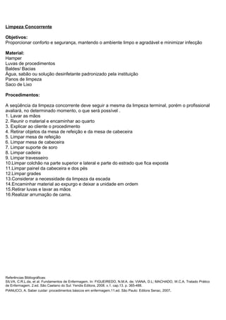 Limpeza Concorrente
Objetivos:
Proporcionar conforto e segurança, mantendo o ambiente limpo e agradável e minimizar infecção
Material:
Hamper
Luvas de procedimentos
Baldes/ Bacias
Água, sabão ou solução desinfetante padronizado pela instituição
Panos de limpeza
Saco de Lixo
Procedimentos:
A seqüência da limpeza concorrente deve seguir a mesma da limpeza terminal, porém o profissional
avaliará, no determinado momento, o que será possível .
1. Lavar as mãos
2. Reunir o material e encaminhar ao quarto
3. Explicar ao cliente o procedimento
4. Retirar objetos da mesa de refeição e da mesa de cabeceira
5. Limpar mesa de refeição
6. Limpar mesa de cabeceira
7. Limpar suporte de soro
8. Limpar cadeira
9. Limpar travesseiro
10.Limpar colchão na parte superior e lateral e parte do estrado que fica exposta
11.Limpar painel da cabeceira e dos pés
12.Limpar grades
13.Considerar a necessidade da limpeza da escada
14.Encaminhar material ao expurgo e deixar a unidade em ordem
15.Retirar luvas e lavar as mãos
16.Realizar arrumação de cama.
Referências Bibliográficas:
SILVA, C.R.L.da, et al. Fundamentos de Enfermagem. In: FIGUEIREDO, N.M.A. de; VIANA, D.L; MACHADO, W.C.A. Tratado Prático
de Enfermagem. 2.ed. São Caetano do Sul: Yendis Editora, 2008. v.1. cap.13. p. 365-488.
PIANUCCI, A. Saber cuidar: procedimentos básicos em enfermagem.11.ed. São Paulo: Editora Senac, 2007.
 