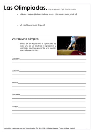 Las Olimpiadas.                                           Nivel de aplicación: 2º y 3º Ciclo Ed. Primaria.



                    ¿Quién ha obtenido la medalla de oro en el lanzamiento de jabalina?




                    ¿Y en el lanzamiento de peso?




         Vocabulario olímpico. __________
                    Busca en el diccionario el significado de
                     cada una de las palabras o expresiones y
                     escríbelas aquí. Luego escribe una oración
                     con cada una de ellas.



         Decatlón: _______________________________________________________________________
         _______________________________________________________________________________
         _______________________________________________________________________________

         Maratón:________________________________________________________________________
         _______________________________________________________________________________
         _______________________________________________________________________________

         Jablina:_________________________________________________________________________
         _______________________________________________________________________________
         _______________________________________________________________________________

         Pentatlón:_______________________________________________________________________
         _______________________________________________________________________________
         _______________________________________________________________________________

         Pértiga:_________________________________________________________________________
         _______________________________________________________________________________
         _______________________________________________________________________________




Actividad elaborada por BGP. Coordinador TIC del CEPR Pablo de Olavide. Prado del Rey. (Cádiz)               3
 