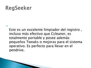 
    Este es un excelente limpiador del registro ,
    incluso más efectivo que Ccleaner, es
    totalmente portable y posee además
    pequeños Tweaks o mejoras para el sistema
    operativo. Es perfecto para llevar en el
    pendrive.
 