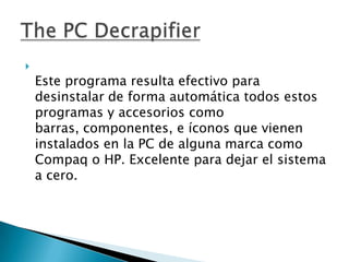 
    Este programa resulta efectivo para
    desinstalar de forma automática todos estos
    programas y accesorios como
    barras, componentes, e íconos que vienen
    instalados en la PC de alguna marca como
    Compaq o HP. Excelente para dejar el sistema
    a cero.
 