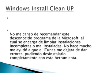 




    No me canso de recomendar este
    desconocido programa de la Microsoft, el
    cual se encarga de limpiar instalaciones
    incompletas o mal instaladas. No hace mucho
    me ayudó a que el iTunes me dejara de dar
    errores, pudiendo desinstalarlo
    completamente con esta herramienta.
 