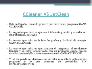 CCleaner VS JetClean
• Esta en Español, eso es lo primero que miro en un programa. GANA
  CCLEANER.

• Lo segundo que miro es que sea totalmente gratuito y a poder ser
  sin publicidad. EMPATE

• Lo tercera que miro es la interfaz grafica y facilidad de manejo.
  GANA CCLEANER

• Lo cuarto que miro es que conozca el programa, al resultarme
  familiar y ya estoy familiarizado con un programa cuesta mucho
  cambiar, eso también a de tenerse en cuenta. GANA CCLEANER.

• Y tal vez pueda ser decisivo con un valor muy alto la potencia del
  programa     y   lo    que    consume     de  procesador.     SIN
  ESPECIFICACIONES
 
