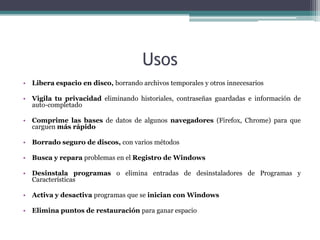 Usos
• Libera espacio en disco, borrando archivos temporales y otros innecesarios

• Vigila tu privacidad eliminando historiales, contraseñas guardadas e información de
  auto-completado

• Comprime las bases de datos de algunos navegadores (Firefox, Chrome) para que
  carguen más rápido

• Borrado seguro de discos, con varios métodos

• Busca y repara problemas en el Registro de Windows

• Desinstala programas o elimina entradas de desinstaladores de Programas y
  Características

• Activa y desactiva programas que se inician con Windows

• Elimina puntos de restauración para ganar espacio
 