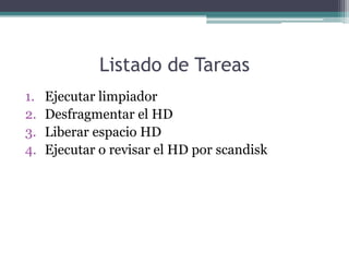 Listado de Tareas
1.   Ejecutar limpiador
2.   Desfragmentar el HD
3.   Liberar espacio HD
4.   Ejecutar o revisar el HD por scandisk
 