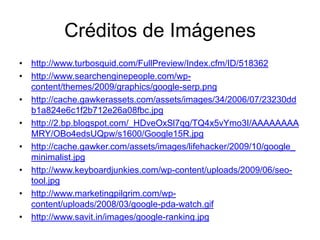 Créditos de Imágeneshttp://www.turbosquid.com/FullPreview/Index.cfm/ID/518362http://www.searchenginepeople.com/wp-content/themes/2009/graphics/google-serp.pnghttp://cache.gawkerassets.com/assets/images/34/2006/07/23230ddb1a824e6c1f2b712e26a08fbc.jpghttp://2.bp.blogspot.com/_HDveOxSl7qg/TQ4x5vYmo3I/AAAAAAAAMRY/OBo4edsUQpw/s1600/Google15R.jpghttp://cache.gawker.com/assets/images/lifehacker/2009/10/google_minimalist.jpghttp://www.keyboardjunkies.com/wp-content/uploads/2009/06/seo-tool.jpghttp://www.marketingpilgrim.com/wp-content/uploads/2008/03/google-pda-watch.gifhttp://www.savit.in/images/google-ranking.jpg